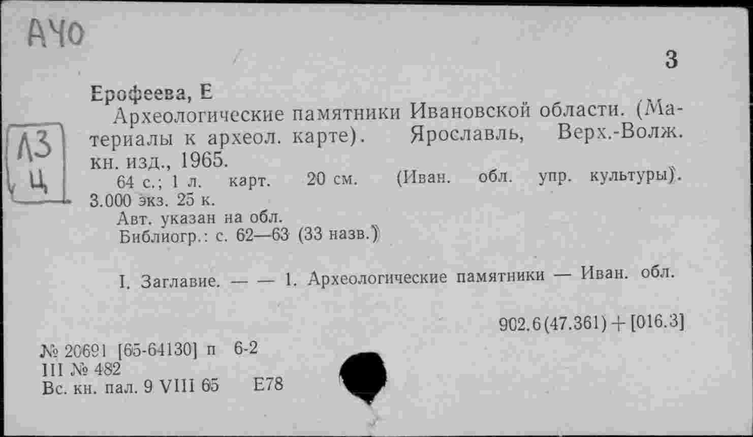 ﻿AMO
з
Ерофеева, Е
Археологические памятники Ивановской области. (Материалы к археол. карте). Ярославль, Верх.-Волж. кн. изд., 1965.
64 с.; 1 л. карт. 20 см. (Иван. обл. упр. культуры). 3.000 экз. 25 к.
Авт. указан на обл.
Библиогр.: с. 62—63 (33 назв.)'
I. Заглавие.-----1. Археологические памятники — Иван, обл.
902.6(47.361)+ [016.3]
№ 20691 [65-64130] п 6-2
III №482
Вс. кн. пал. 9 VIII 65	Е78